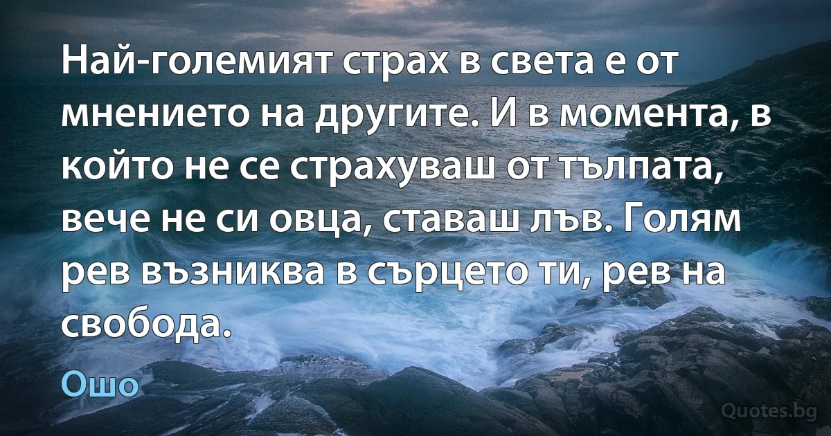 Най-големият страх в света е от мнението на другите. И в момента, в който не се страхуваш от тълпата, вече не си овца, ставаш лъв. Голям рев възниква в сърцето ти, рев на свобода. (Ошо)