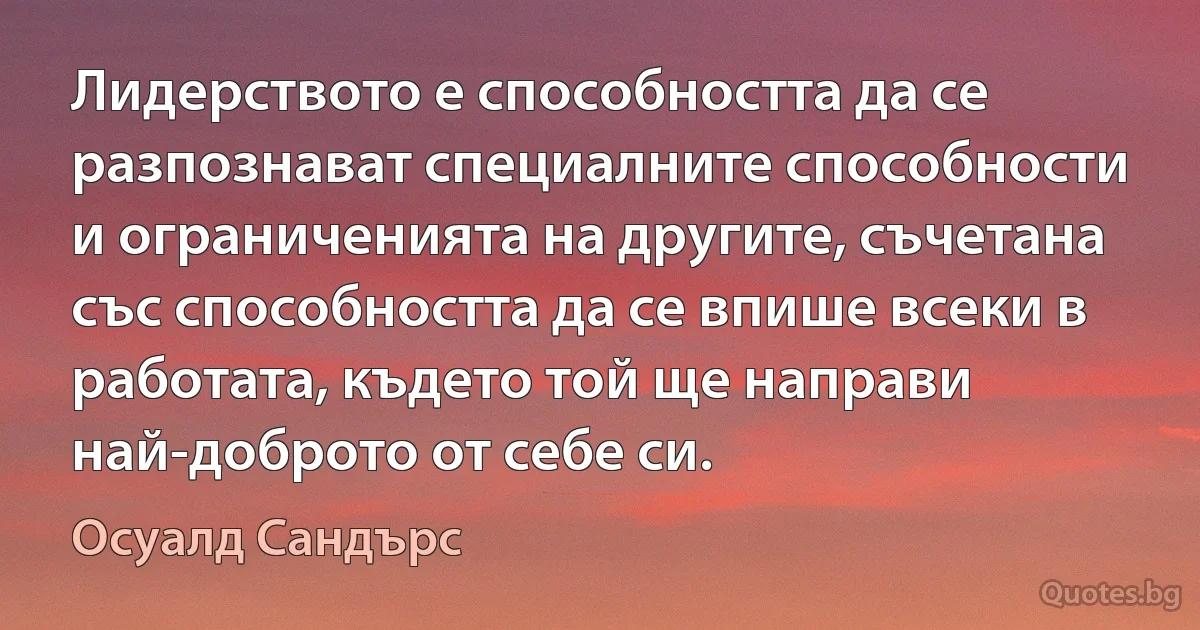 Лидерството е способността да се разпознават специалните способности и ограниченията на другите, съчетана със способността да се впише всеки в работата, където той ще направи най-доброто от себе си. (Осуалд Сандърс)