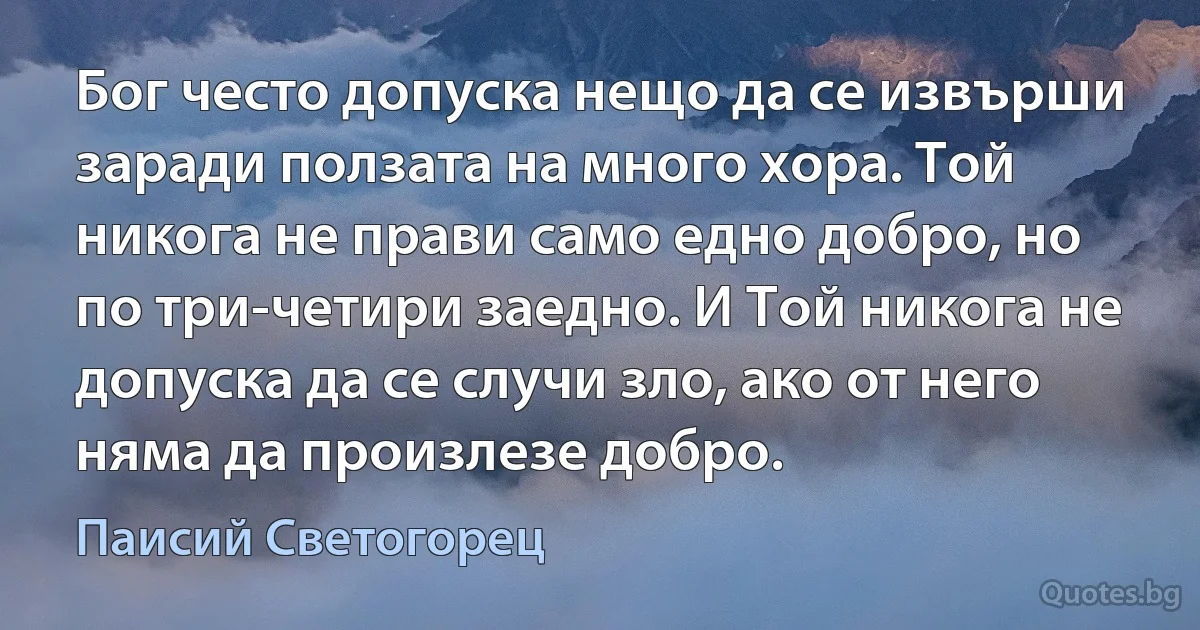 Бог често допуска нещо да се извърши заради ползата на много хора. Той никога не прави само едно добро, но по три-четири заедно. И Той никога не допуска да се случи зло, ако от него няма да произлезе добро. (Паисий Светогорец)