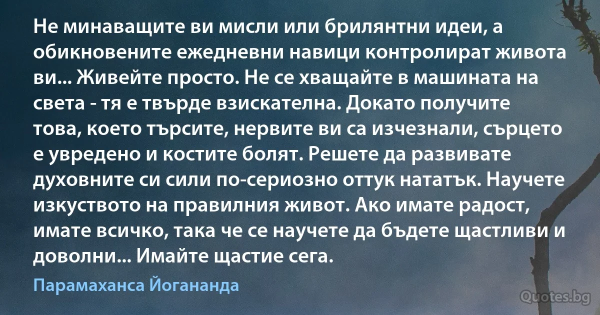 Не минаващите ви мисли или брилянтни идеи, а обикновените ежедневни навици контролират живота ви... Живейте просто. Не се хващайте в машината на света - тя е твърде взискателна. Докато получите това, което търсите, нервите ви са изчезнали, сърцето е увредено и костите болят. Решете да развивате духовните си сили по-сериозно оттук нататък. Научете изкуството на правилния живот. Ако имате радост, имате всичко, така че се научете да бъдете щастливи и доволни... Имайте щастие сега. (Парамаханса Йогананда)