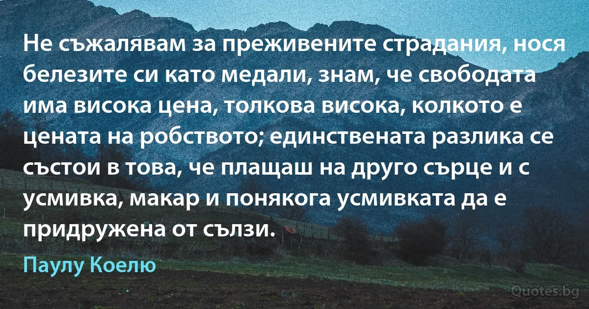 Не съжалявам за преживените страдания, нося белезите си като медали, знам, че свободата има висока цена, толкова висока, колкото е цената на робството; единствената разлика се състои в това, че плащаш на друго сърце и с усмивка, макар и понякога усмивката да е придружена от сълзи. (Паулу Коелю)