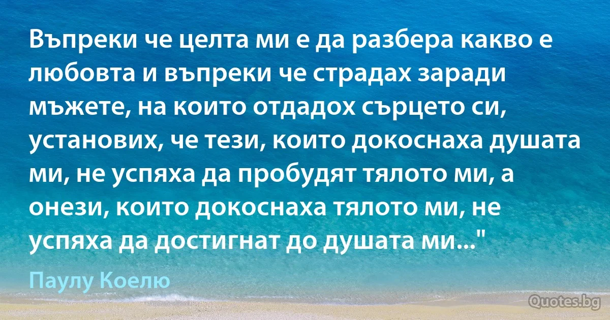 Въпреки че целта ми е да разбера какво е любовта и въпреки че страдах заради мъжете, на които отдадох сърцето си, установих, че тези, които докоснаха душата ми, не успяха да пробудят тялото ми, а онези, които докоснаха тялото ми, не успяха да достигнат до душата ми..." (Паулу Коелю)