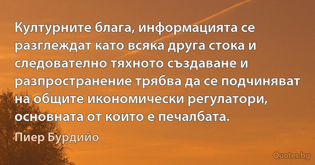 Културните блага, информацията се разглеждат като всяка друга стока и следователно тяхното създаване и разпространение трябва да се подчиняват на общите икономически регулатори, основната от които е печалбата. (Пиер Бурдийо)