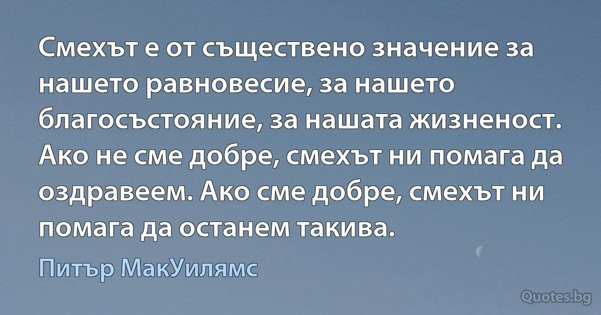 Смехът е от съществено значение за нашето равновесие, за нашето благосъстояние, за нашата жизненост. Ако не сме добре, смехът ни помага да оздравеем. Ако сме добре, смехът ни помага да останем такива. (Питър МакУилямс)