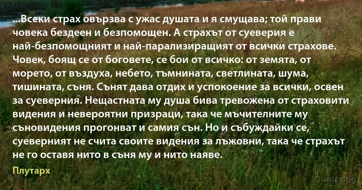 ...Всеки страх овързва с ужас душата и я смущава; той прави човека бездеен и безпомощен. А страхът от суеверия е най-безпомощният и най-парализиращият от всички страхове. Човек, боящ се от боговете, се бои от всичко: от земята, от морето, от въздуха, небето, тъмнината, светлината, шума, тишината, съня. Сънят дава отдих и успокоение за всички, освен за суеверния. Нещастната му душа бива тревожена от страховити видения и невероятни призраци, така че мъчителните му съновидения прогонват и самия сън. Но и събуждайки се, суеверният не счита своите видения за лъжовни, така че страхът не го оставя нито в съня му и нито наяве. (Плутарх)