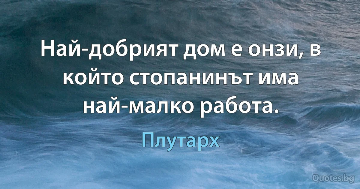 Най-добрият дом е онзи, в който стопанинът има най-малко работа. (Плутарх)