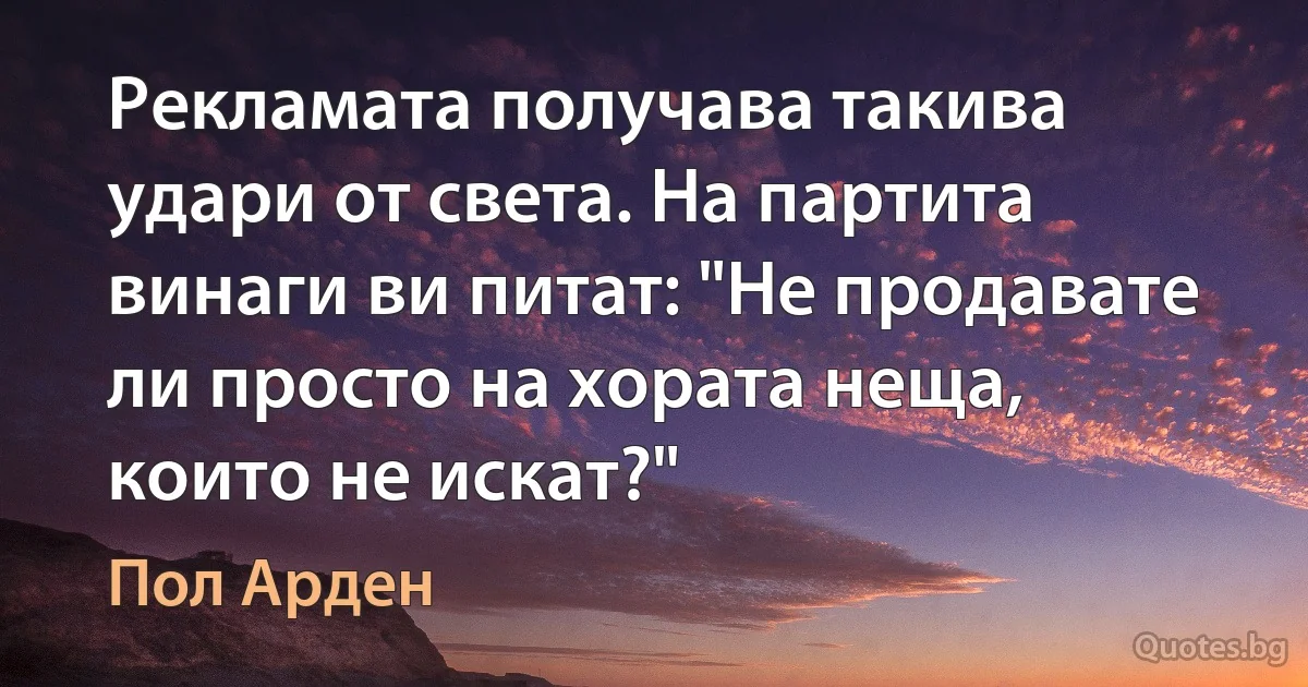 Рекламата получава такива удари от света. На партита винаги ви питат: "Не продавате ли просто на хората неща, които не искат?" (Пол Арден)