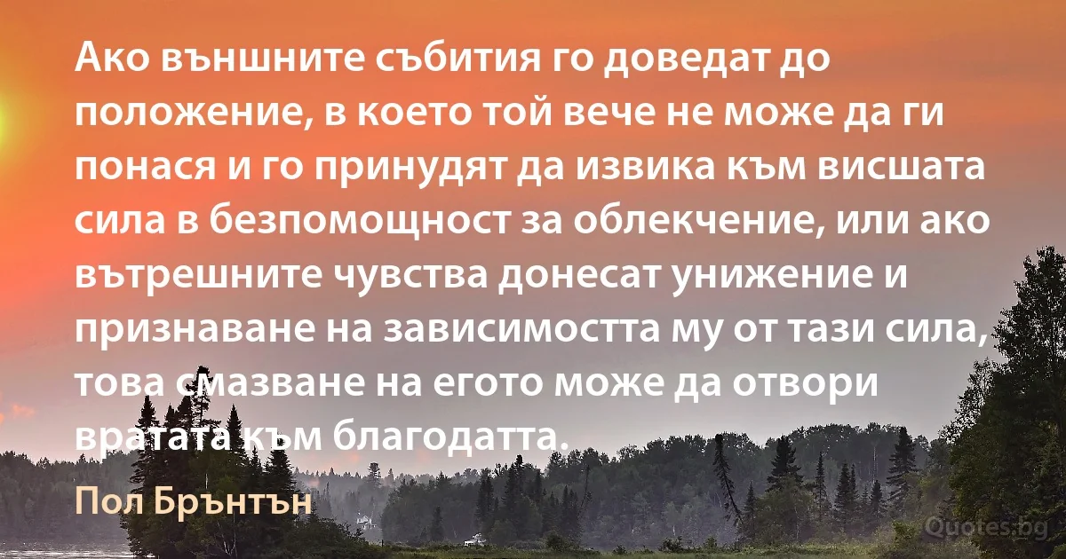 Ако външните събития го доведат до положение, в което той вече не може да ги понася и го принудят да извика към висшата сила в безпомощност за облекчение, или ако вътрешните чувства донесат унижение и признаване на зависимостта му от тази сила, това смазване на егото може да отвори вратата към благодатта. (Пол Брънтън)