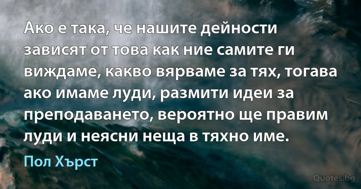 Ако е така, че нашите дейности зависят от това как ние самите ги виждаме, какво вярваме за тях, тогава ако имаме луди, размити идеи за преподаването, вероятно ще правим луди и неясни неща в тяхно име. (Пол Хърст)