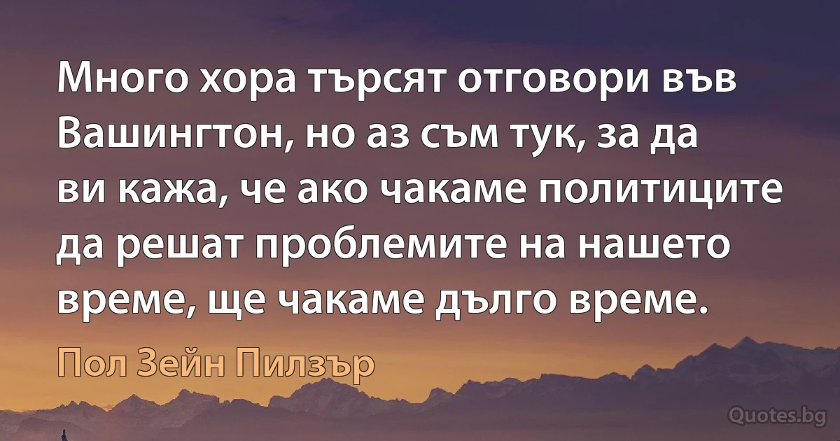 Много хора търсят отговори във Вашингтон, но аз съм тук, за да ви кажа, че ако чакаме политиците да решат проблемите на нашето време, ще чакаме дълго време. (Пол Зейн Пилзър)