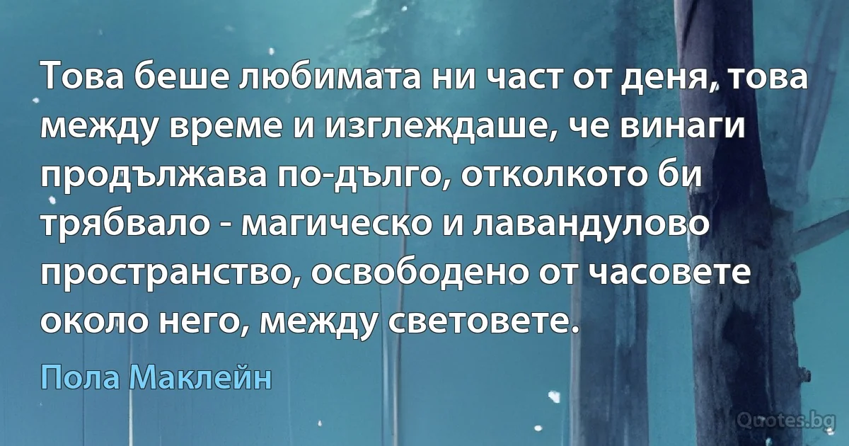 Това беше любимата ни част от деня, това между време и изглеждаше, че винаги продължава по-дълго, отколкото би трябвало - магическо и лавандулово пространство, освободено от часовете около него, между световете. (Пола Маклейн)