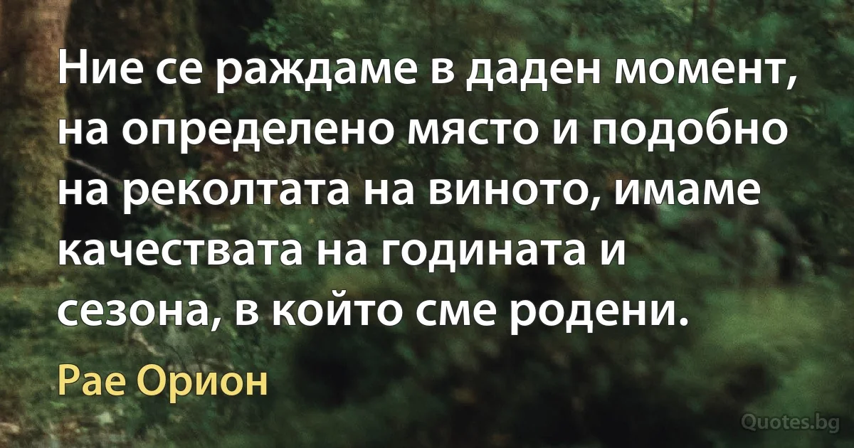 Ние се раждаме в даден момент, на определено място и подобно на реколтата на виното, имаме качествата на годината и сезона, в който сме родени. (Рае Орион)