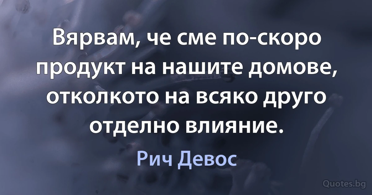 Вярвам, че сме по-скоро продукт на нашите домове, отколкото на всяко друго отделно влияние. (Рич Девос)