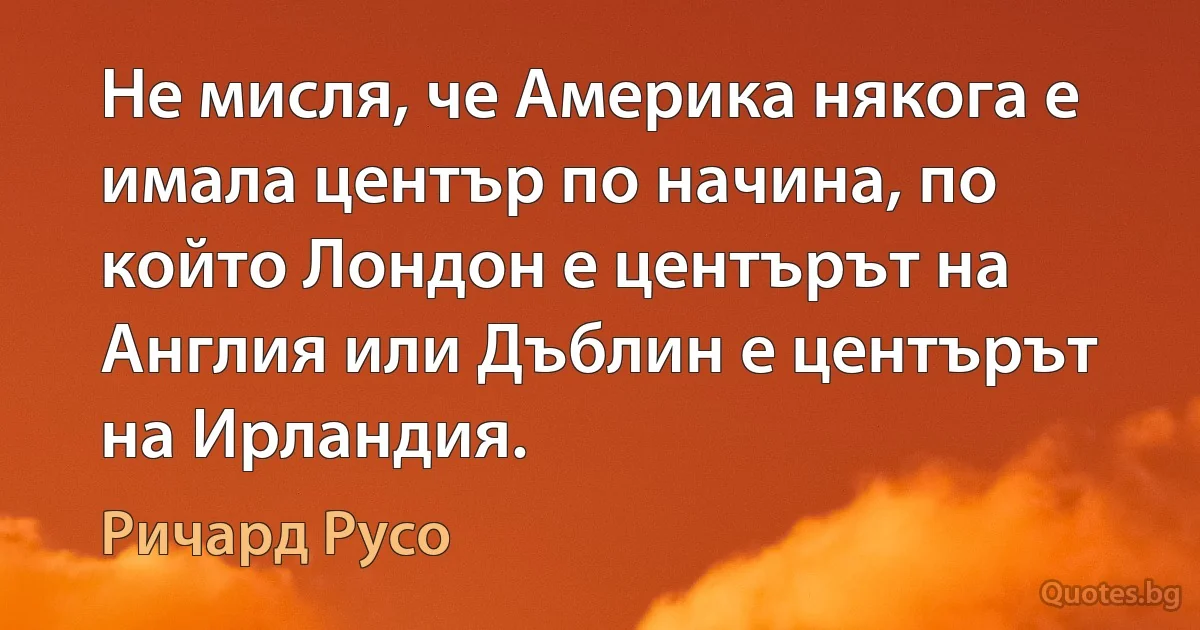 Не мисля, че Америка някога е имала център по начина, по който Лондон е центърът на Англия или Дъблин е центърът на Ирландия. (Ричард Русо)