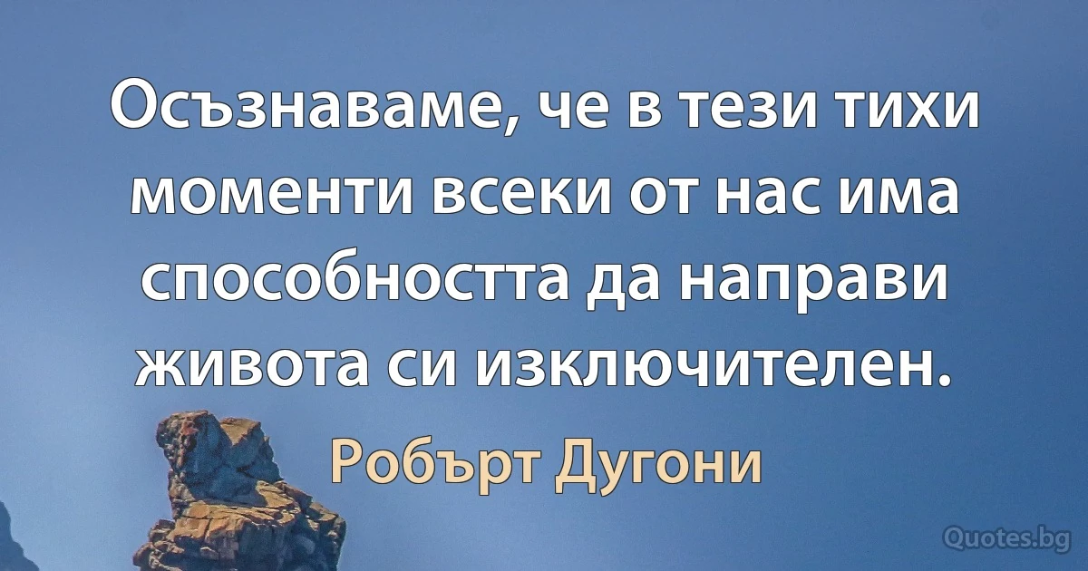 Осъзнаваме, че в тези тихи моменти всеки от нас има способността да направи живота си изключителен. (Робърт Дугони)