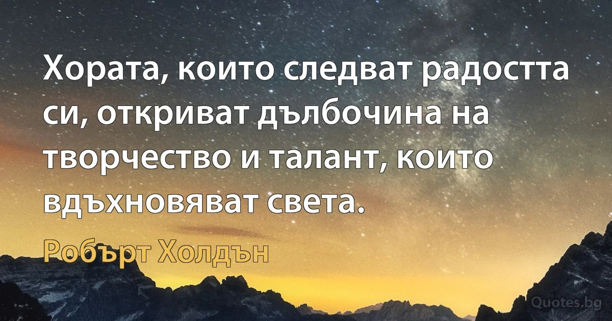 Хората, които следват радостта си, откриват дълбочина на творчество и талант, които вдъхновяват света. (Робърт Холдън)