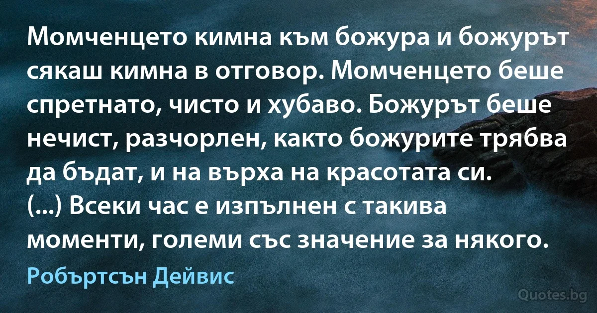 Момченцето кимна към божура и божурът сякаш кимна в отговор. Момченцето беше спретнато, чисто и хубаво. Божурът беше нечист, разчорлен, както божурите трябва да бъдат, и на върха на красотата си. (...) Всеки час е изпълнен с такива моменти, големи със значение за някого. (Робъртсън Дейвис)