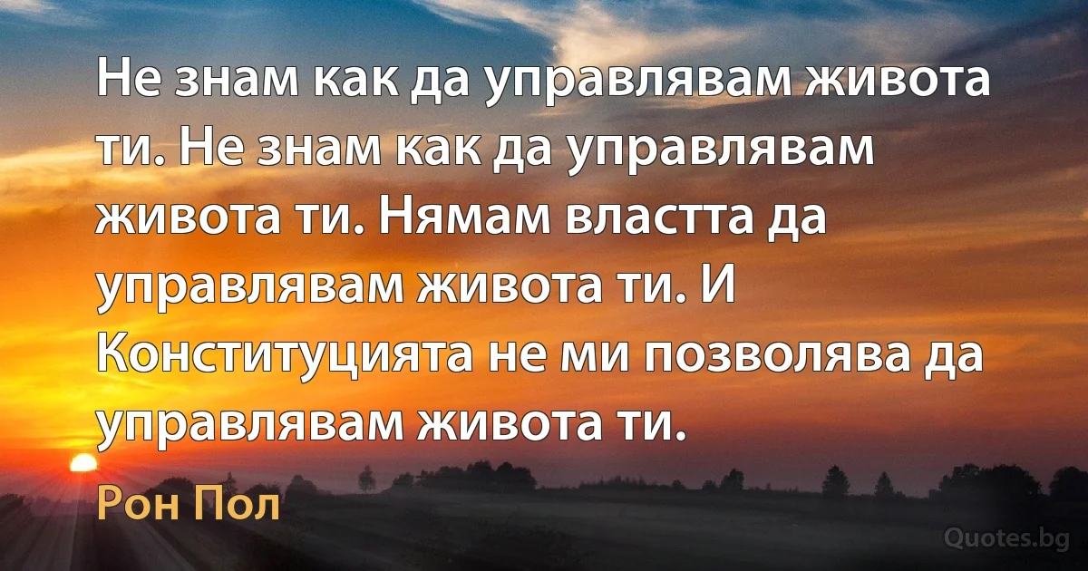 Не знам как да управлявам живота ти. Не знам как да управлявам живота ти. Нямам властта да управлявам живота ти. И Конституцията не ми позволява да управлявам живота ти. (Рон Пол)