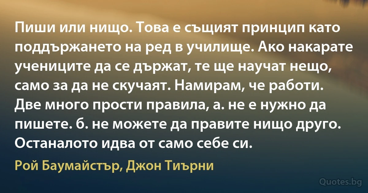 Пиши или нищо. Това е същият принцип като поддържането на ред в училище. Ако накарате учениците да се държат, те ще научат нещо, само за да не скучаят. Намирам, че работи. Две много прости правила, а. не е нужно да пишете. б. не можете да правите нищо друго. Останалото идва от само себе си. (Рой Баумайстър, Джон Тиърни)