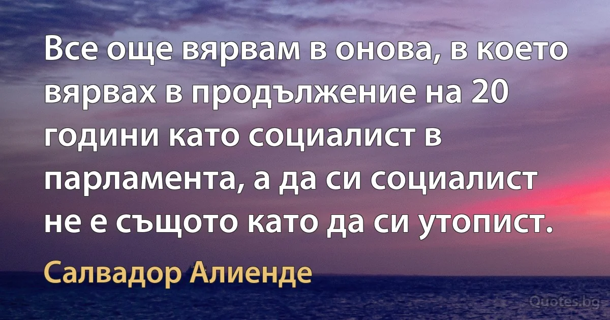 Все още вярвам в онова, в което вярвах в продължение на 20 години като социалист в парламента, а да си социалист не е същото като да си утопист. (Салвадор Алиенде)