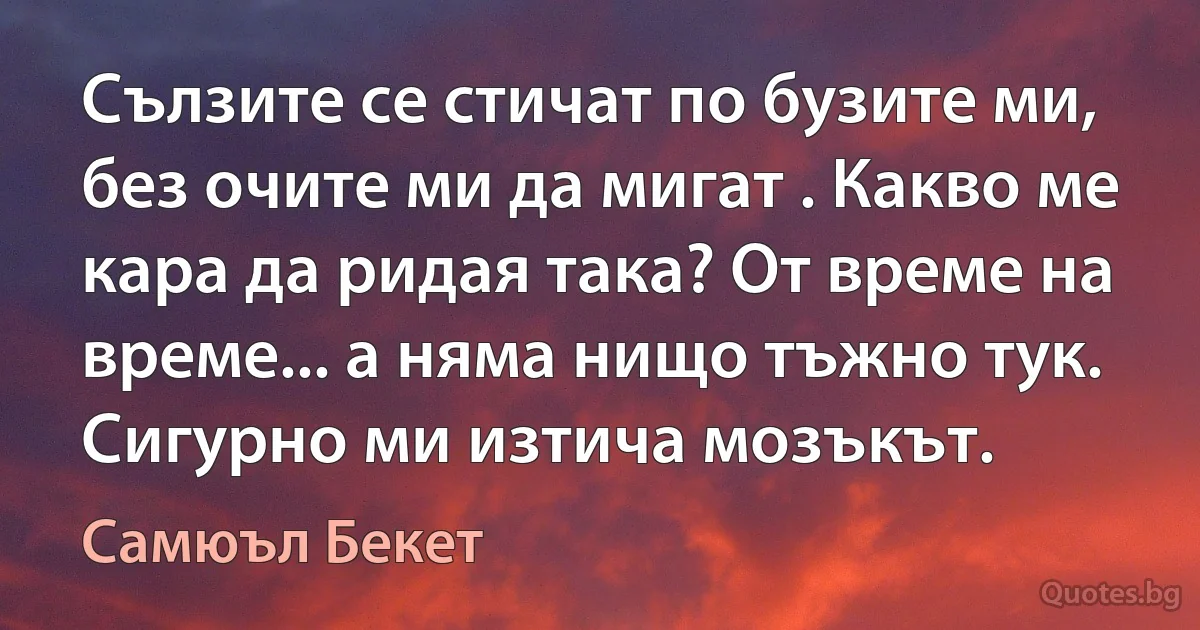 Сълзите се стичат по бузите ми, без очите ми да мигат . Какво ме кара да ридая така? От време на време... а няма нищо тъжно тук. Сигурно ми изтича мозъкът. (Самюъл Бекет)