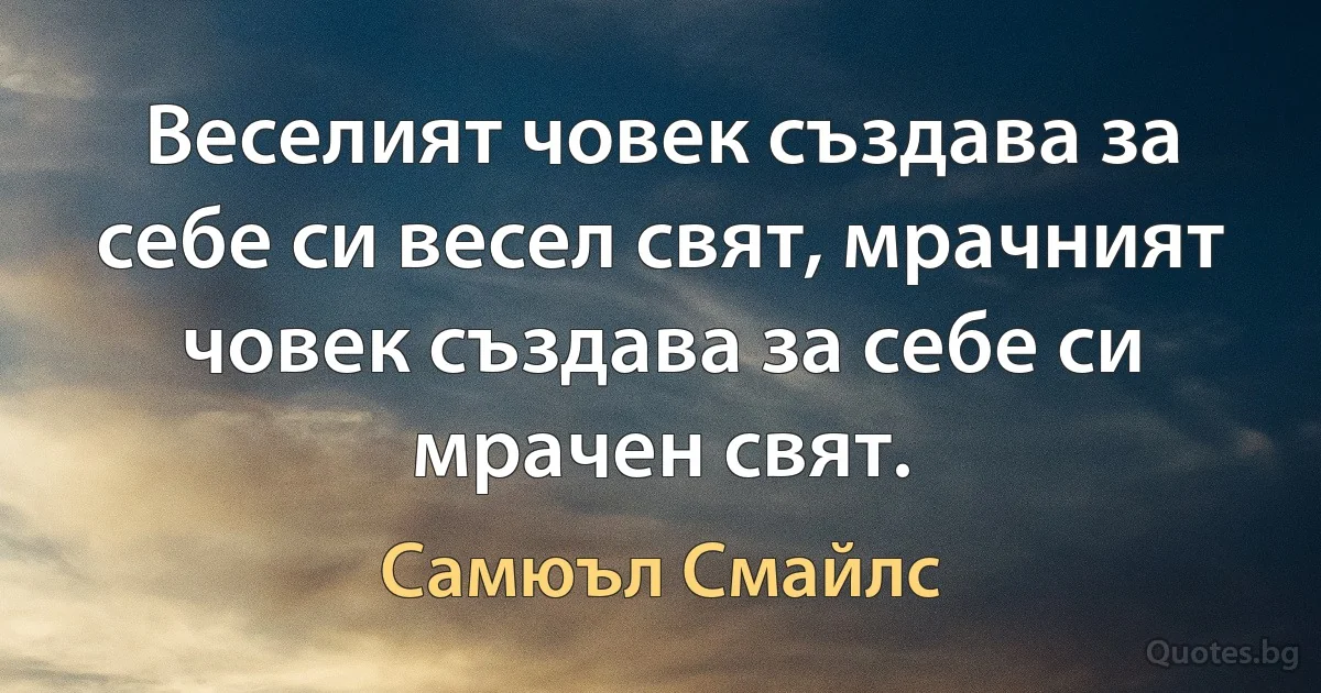 Веселият човек създава за себе си весел свят, мрачният човек създава за себе си мрачен свят. (Самюъл Смайлс)