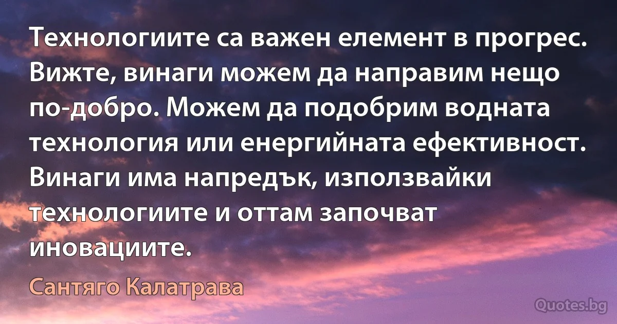 Технологиите са важен елемент в прогрес. Вижте, винаги можем да направим нещо по-добро. Можем да подобрим водната технология или енергийната ефективност. Винаги има напредък, използвайки технологиите и оттам започват иновациите. (Сантяго Калатрава)