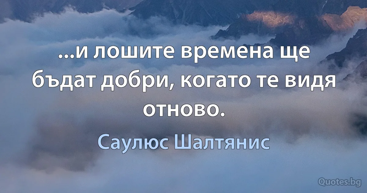 ...и лошите времена ще бъдат добри, когато те видя отново. (Саулюс Шалтянис)