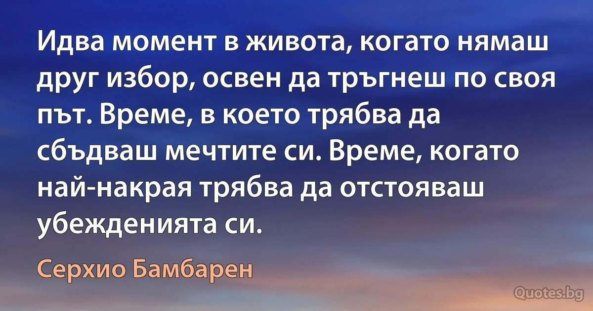 Идва момент в живота, когато нямаш друг избор, освен да тръгнеш по своя път. Време, в което трябва да сбъдваш мечтите си. Време, когато най-накрая трябва да отстояваш убежденията си. (Серхио Бамбарен)