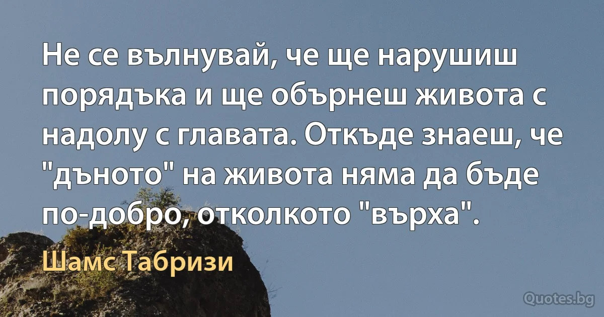 Не се вълнувай, че ще нарушиш порядъка и ще обърнеш живота с надолу с главата. Откъде знаеш, че "дъното" на живота няма да бъде по-добро, отколкото "върха". (Шамс Табризи)