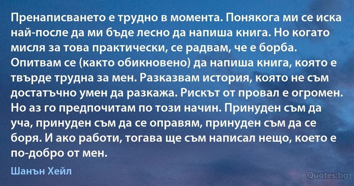 Пренаписването е трудно в момента. Понякога ми се иска най-после да ми бъде лесно да напиша книга. Но когато мисля за това практически, се радвам, че е борба. Опитвам се (както обикновено) да напиша книга, която е твърде трудна за мен. Разказвам история, която не съм достатъчно умен да разкажа. Рискът от провал е огромен. Но аз го предпочитам по този начин. Принуден съм да уча, принуден съм да се оправям, принуден съм да се боря. И ако работи, тогава ще съм написал нещо, което е по-добро от мен. (Шанън Хейл)