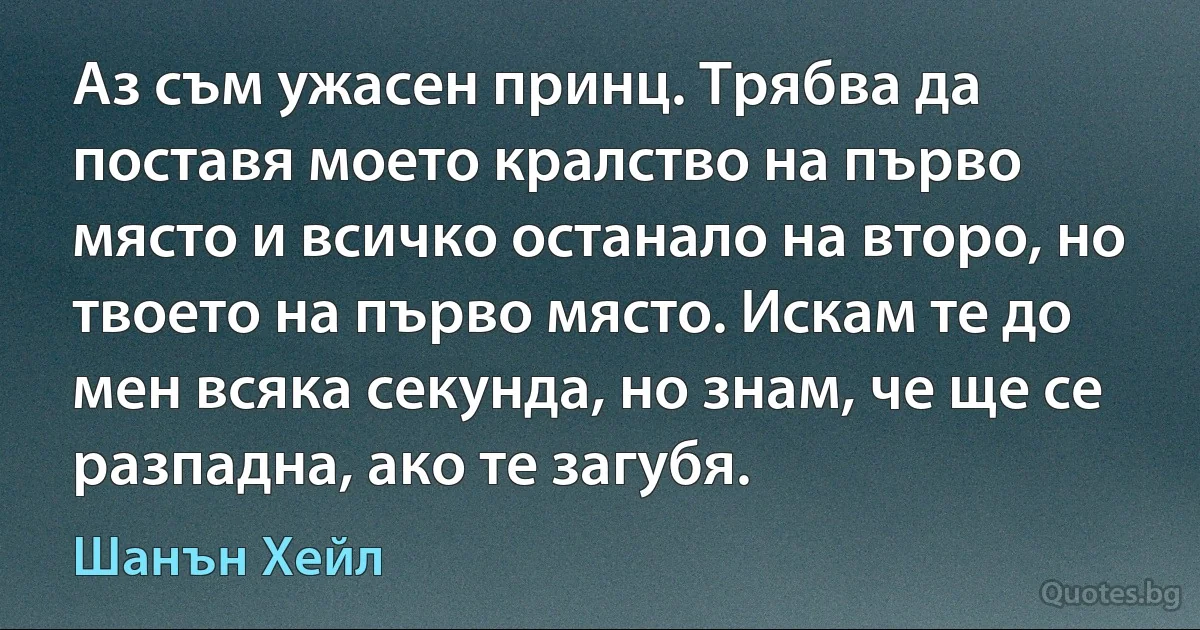 Аз съм ужасен принц. Трябва да поставя моето кралство на първо място и всичко останало на второ, но твоето на първо място. Искам те до мен всяка секунда, но знам, че ще се разпадна, ако те загубя. (Шанън Хейл)