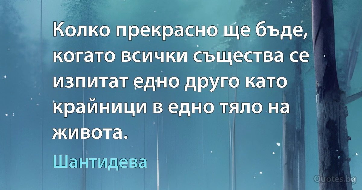 Колко прекрасно ще бъде, когато всички същества се изпитат едно друго като крайници в едно тяло на живота. (Шантидева)