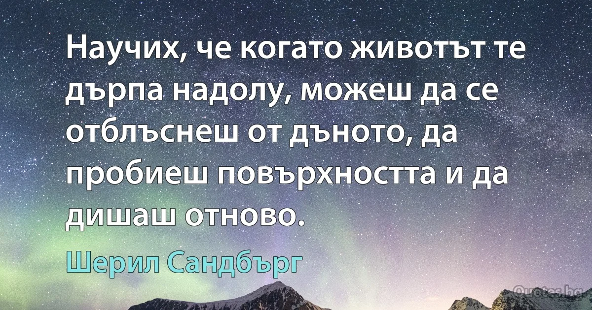 Научих, че когато животът те дърпа надолу, можеш да се отблъснеш от дъното, да пробиеш повърхността и да дишаш отново. (Шерил Сандбърг)