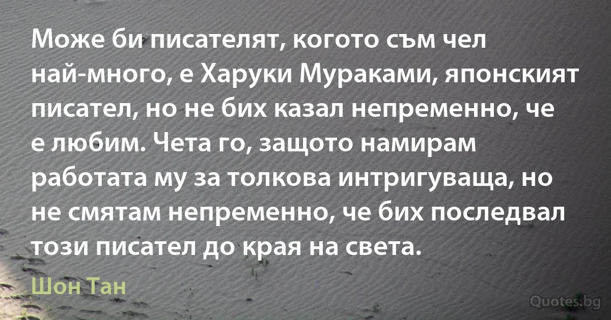 Може би писателят, когото съм чел най-много, е Харуки Мураками, японският писател, но не бих казал непременно, че е любим. Чета го, защото намирам работата му за толкова интригуваща, но не смятам непременно, че бих последвал този писател до края на света. (Шон Тан)