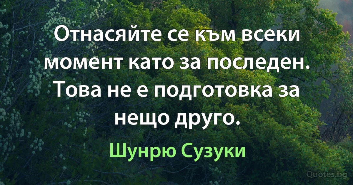 Отнасяйте се към всеки момент като за последен. Това не е подготовка за нещо друго. (Шунрю Сузуки)