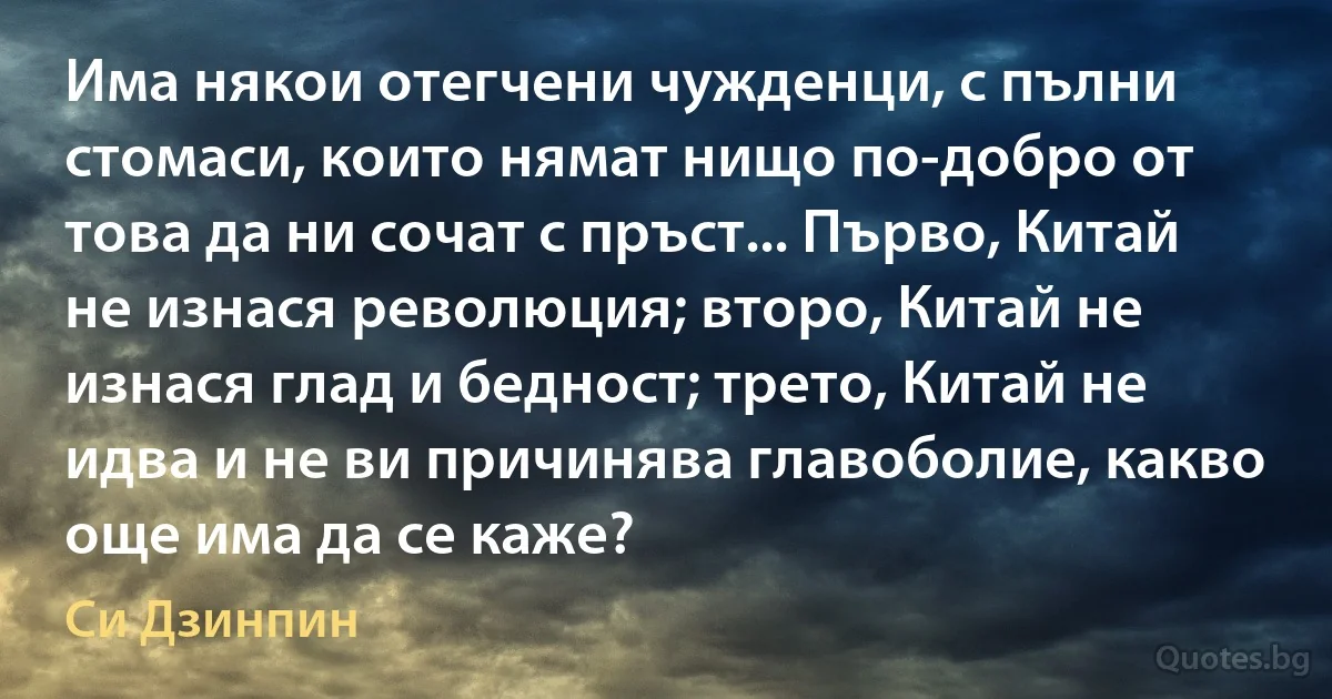 Има някои отегчени чужденци, с пълни стомаси, които нямат нищо по-добро от това да ни сочат с пръст... Първо, Китай не изнася революция; второ, Китай не изнася глад и бедност; трето, Китай не идва и не ви причинява главоболие, какво още има да се каже? (Си Дзинпин)