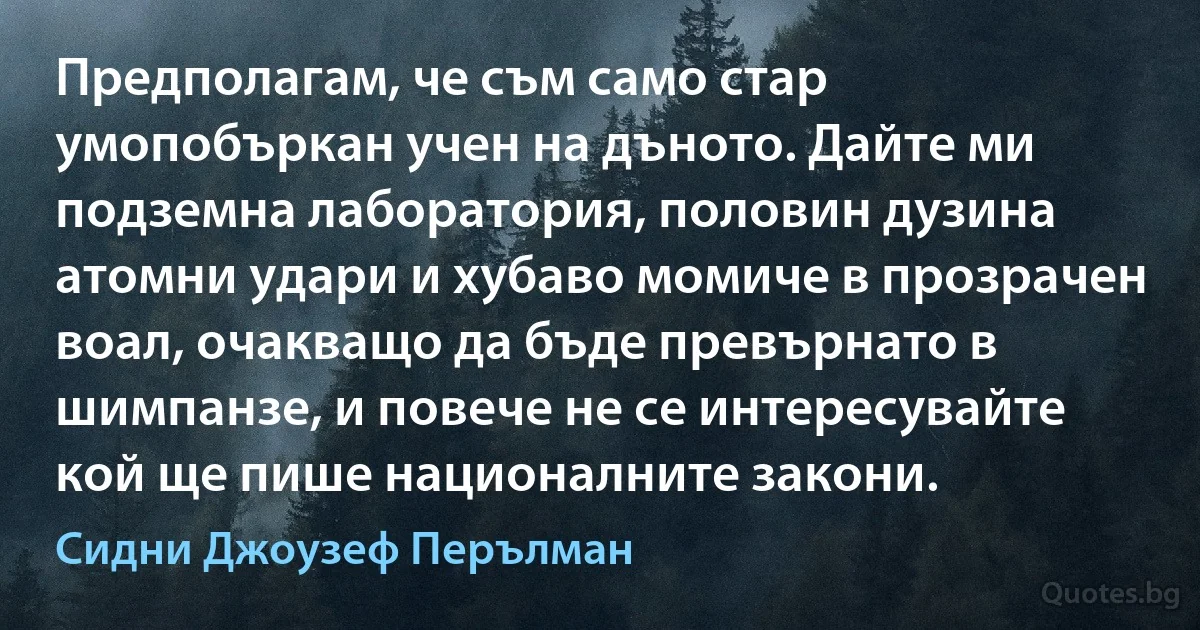 Предполагам, че съм само стар умопобъркан учен на дъното. Дайте ми подземна лаборатория, половин дузина атомни удари и хубаво момиче в прозрачен воал, очакващо да бъде превърнато в шимпанзе, и повече не се интересувайте кой ще пише националните закони. (Сидни Джоузеф Перълман)