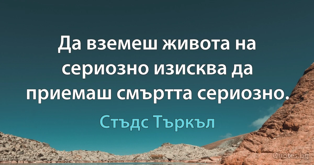 Да вземеш живота на сериозно изисква да приемаш смъртта сериозно. (Стъдс Търкъл)