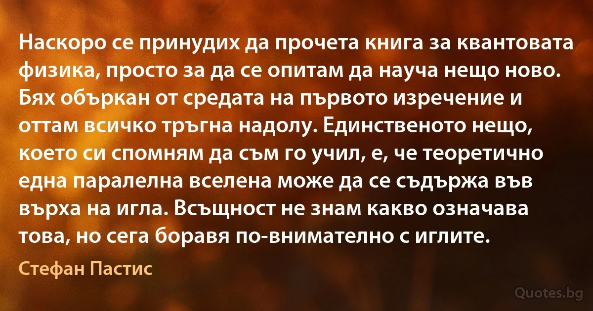 Наскоро се принудих да прочета книга за квантовата физика, просто за да се опитам да науча нещо ново. Бях объркан от средата на първото изречение и оттам всичко тръгна надолу. Единственото нещо, което си спомням да съм го учил, е, че теоретично една паралелна вселена може да се съдържа във върха на игла. Всъщност не знам какво означава това, но сега боравя по-внимателно с иглите. (Стефан Пастис)