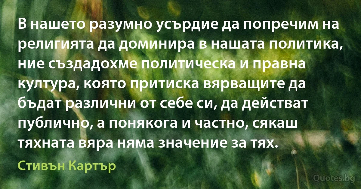 В нашето разумно усърдие да попречим на религията да доминира в нашата политика, ние създадохме политическа и правна култура, която притиска вярващите да бъдат различни от себе си, да действат публично, а понякога и частно, сякаш тяхната вяра няма значение за тях. (Стивън Картър)