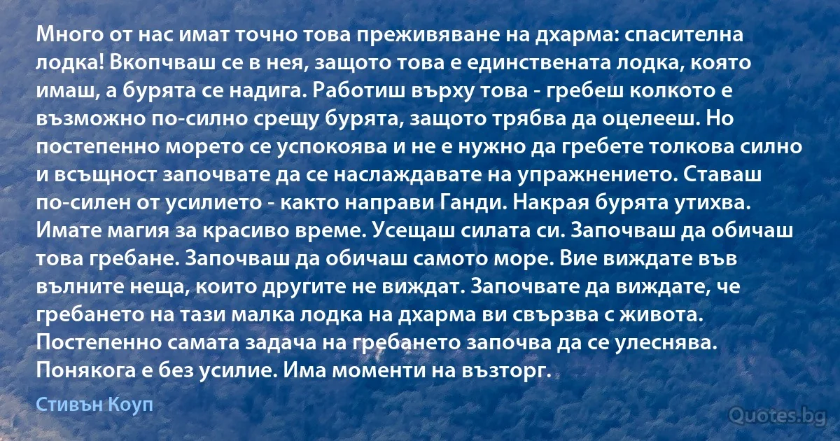 Много от нас имат точно това преживяване на дхарма: спасителна лодка! Вкопчваш се в нея, защото това е единствената лодка, която имаш, а бурята се надига. Работиш върху това - гребеш колкото е възможно по-силно срещу бурята, защото трябва да оцелееш. Но постепенно морето се успокоява и не е нужно да гребете толкова силно и всъщност започвате да се наслаждавате на упражнението. Ставаш по-силен от усилието - както направи Ганди. Накрая бурята утихва. Имате магия за красиво време. Усещаш силата си. Започваш да обичаш това гребане. Започваш да обичаш самото море. Вие виждате във вълните неща, които другите не виждат. Започвате да виждате, че гребането на тази малка лодка на дхарма ви свързва с живота. Постепенно самата задача на гребането започва да се улеснява. Понякога е без усилие. Има моменти на възторг. (Стивън Коуп)