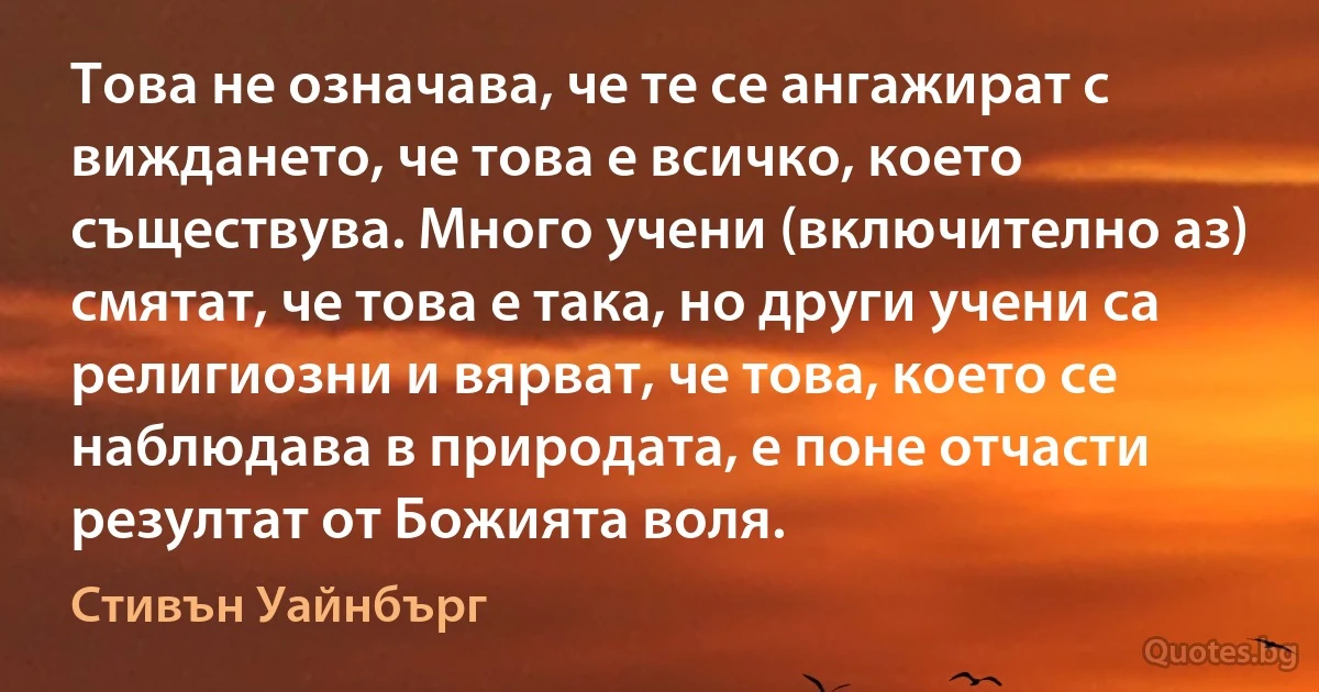 Това не означава, че те се ангажират с виждането, че това е всичко, което съществува. Много учени (включително аз) смятат, че това е така, но други учени са религиозни и вярват, че това, което се наблюдава в природата, е поне отчасти резултат от Божията воля. (Стивън Уайнбърг)