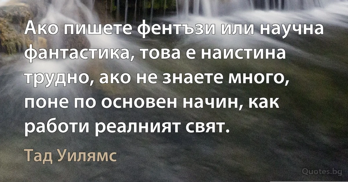 Ако пишете фентъзи или научна фантастика, това е наистина трудно, ако не знаете много, поне по основен начин, как работи реалният свят. (Тад Уилямс)