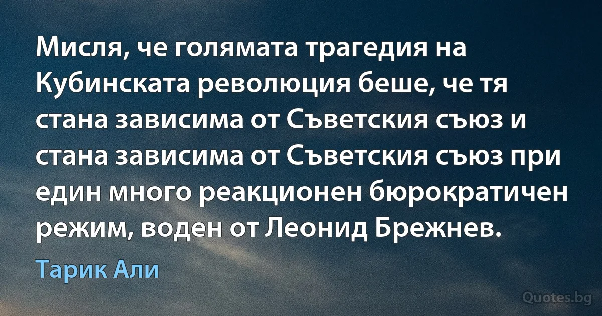 Мисля, че голямата трагедия на Кубинската революция беше, че тя стана зависима от Съветския съюз и стана зависима от Съветския съюз при един много реакционен бюрократичен режим, воден от Леонид Брежнев. (Тарик Али)