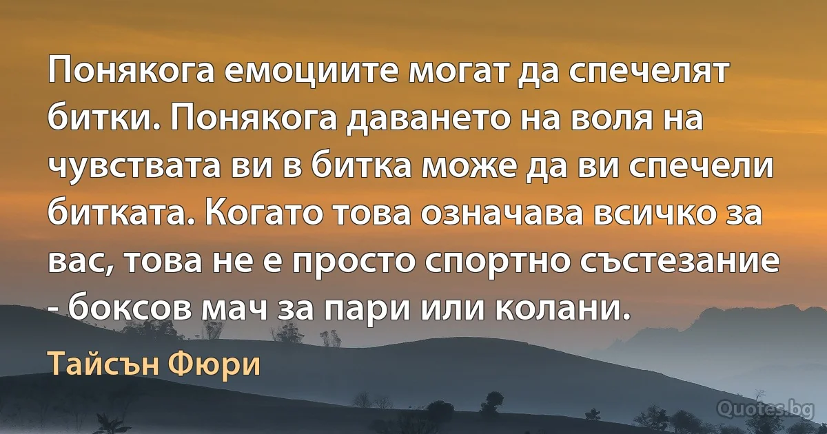 Понякога емоциите могат да спечелят битки. Понякога даването на воля на чувствата ви в битка може да ви спечели битката. Когато това означава всичко за вас, това не е просто спортно състезание - боксов мач за пари или колани. (Тайсън Фюри)