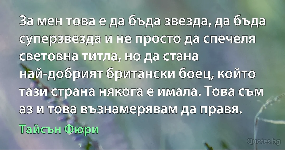 За мен това е да бъда звезда, да бъда суперзвезда и не просто да спечеля световна титла, но да стана най-добрият британски боец, който тази страна някога е имала. Това съм аз и това възнамерявам да правя. (Тайсън Фюри)