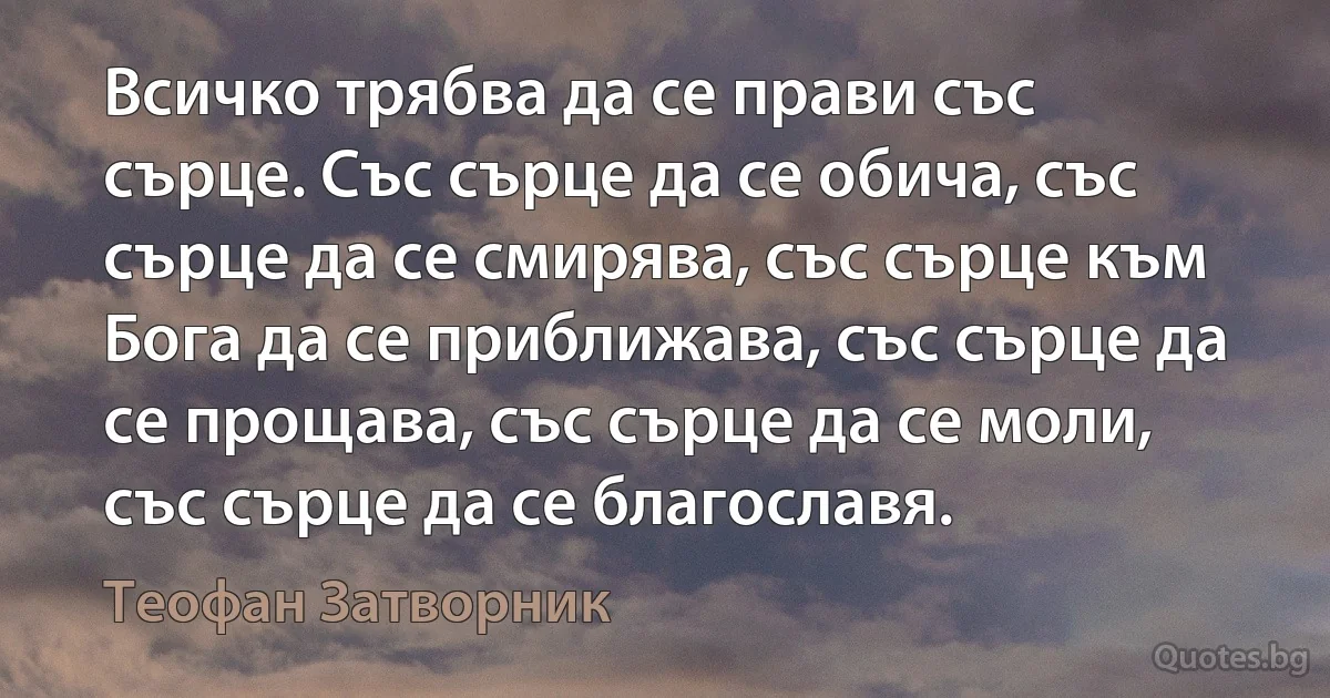 Всичко трябва да се прави със сърце. Със сърце да се обича, със сърце да се смирява, със сърце към Бога да се приближава, със сърце да се прощава, със сърце да се моли, със сърце да се благославя. (Теофан Затворник)