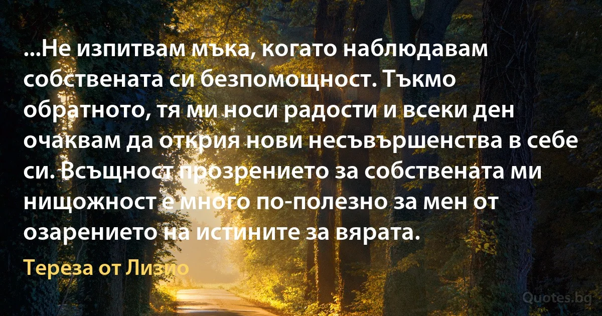 ...Не изпитвам мъка, когато наблюдавам собствената си безпомощност. Тъкмо обратното, тя ми носи радости и всеки ден очаквам да открия нови несъвършенства в себе си. Всъщност прозрението за собствената ми нищожност е много по-полезно за мен от озарението на истините за вярата. (Тереза от Лизио)