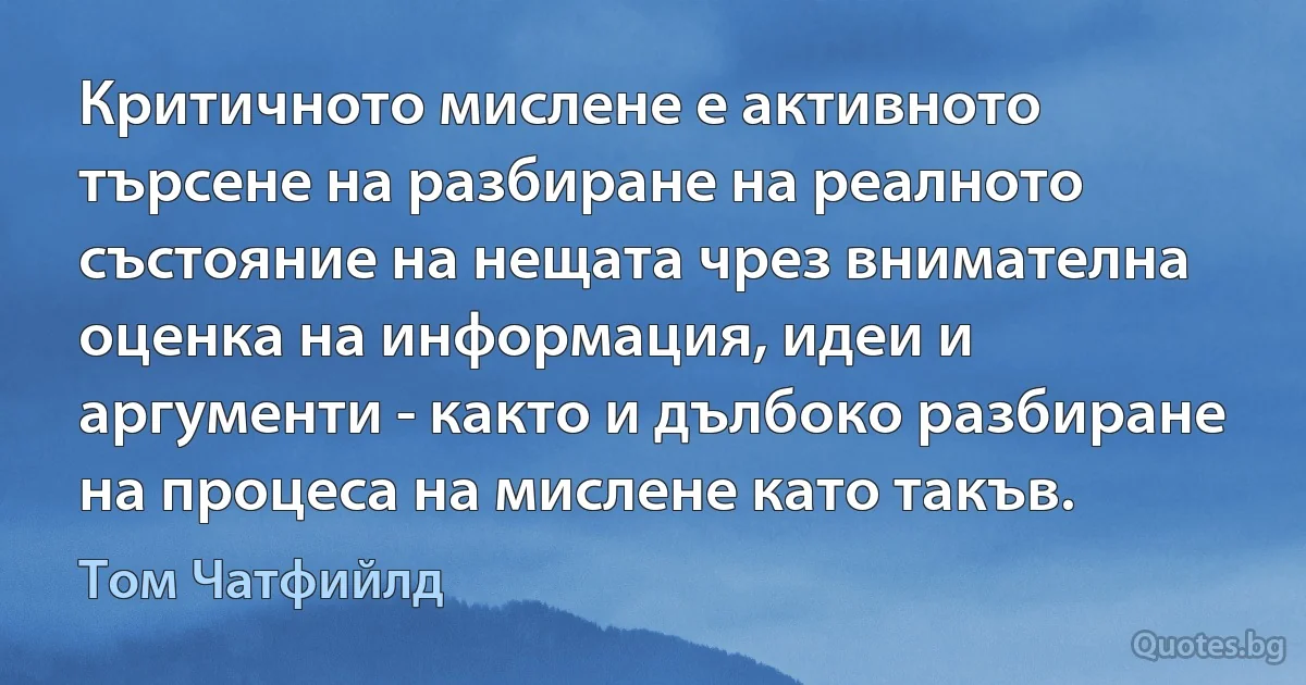 Критичното мислене е активното търсене на разбиране на реалното състояние на нещата чрез внимателна оценка на информация, идеи и аргументи - както и дълбоко разбиране на процеса на мислене като такъв. (Том Чатфийлд)